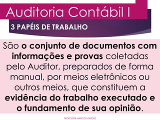 3 PAPÉIS DE TRABALHO
Auditoria Contábil I
PROFESSOR MARCOS VINÍCIUS
São o conjunto de documentos com
informações e provas coletadas
pelo Auditor, preparados de forma
manual, por meios eletrônicos ou
outros meios, que constituem a
evidência do trabalho executado e
o fundamento de sua opinião.
 
