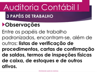 3 PAPÉIS DE TRABALHO
Auditoria Contábil I
PROFESSOR MARCOS VINÍCIUS
Observações
Entre os papéis de trabalho
padronizados, encontram-se, além de
outros: listas de verificação de
procedimentos, cartas de confirmação
de saldos, termos de inspeções físicas
de caixa, de estoques e de outros
ativos.
 
