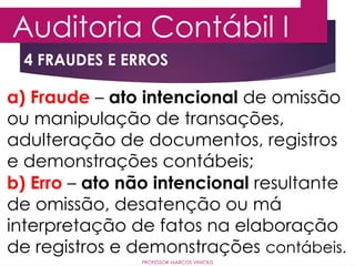 4 FRAUDES E ERROS
Auditoria Contábil I
PROFESSOR MARCOS VINÍCIUS
a) Fraude – ato intencional de omissão
ou manipulação de transações,
adulteração de documentos, registros
e demonstrações contábeis;
b) Erro – ato não intencional resultante
de omissão, desatenção ou má
interpretação de fatos na elaboração
de registros e demonstrações contábeis.
 