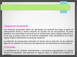 2 Asignación de personal.
Las auditorías practicadas deben ser ejecutadas por personal que tenga el grado de
entrenamiento técnico y teórico suficiente de acuerdo con las circunstancias. Se debe
identificar con oportunidad al personal que se necesita para ciertos trabajos específicos a
fin de que se pueda contar con el personal competente, dicha identificación se la debe
realizar desde la planificación anual de las auditorías.
La utilización de presupuestos estimados de tiempo para la ejecución de las auditorías
debe ser un estándar de control que será ejercido por las direcciones de control externo.
3 Consultas.
La identificación de unidades administrativas o funcionarios especializados en campos
técnicos es importante, para garantizar en algunos casos, la calidad de los trabajos de
auditoría.
 