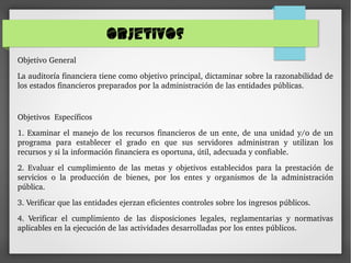 OBJETIVOS
Objetivo General
La auditoría financiera tiene como objetivo principal, dictaminar sobre la razonabilidad de 
los estados financieros preparados por la administración de las entidades públicas.
Objetivos  Específicos
1. Examinar el manejo de los recursos financieros de un ente, de una unidad y/o de un 
programa  para  establecer  el  grado  en  que  sus  servidores  administran  y  utilizan  los 
recursos y si la información financiera es oportuna, útil, adecuada y confiable.
2.  Evaluar  el  cumplimiento  de  las  metas  y  objetivos  establecidos  para  la  prestación  de 
servicios  o  la  producción  de  bienes,  por  los  entes  y  organismos  de  la  administración 
pública.
3. Verificar que las entidades ejerzan eficientes controles sobre los ingresos públicos.
4.  Verificar  el  cumplimiento  de  las  disposiciones  legales,  reglamentarias  y  normativas 
aplicables en la ejecución de las actividades desarrolladas por los entes públicos.
 