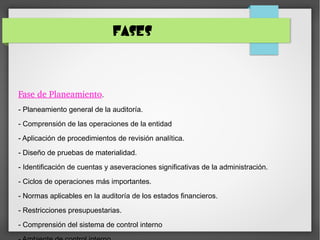 FASES
Fase de Planeamiento.
- Planeamiento general de la auditoría.
- Comprensión de las operaciones de la entidad
- Aplicación de procedimientos de revisión analítica.
- Diseño de pruebas de materialidad.
- Identificación de cuentas y aseveraciones significativas de la administración.
- Ciclos de operaciones más importantes.
- Normas aplicables en la auditoría de los estados financieros.
- Restricciones presupuestarias.
- Comprensión del sistema de control interno
 