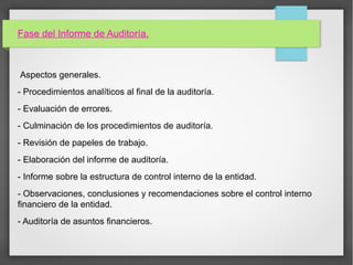 Fase del Informe de Auditoría.
Aspectos generales.
- Procedimientos analíticos al final de la auditoría.
- Evaluación de errores.
- Culminación de los procedimientos de auditoría.
- Revisión de papeles de trabajo.
- Elaboración del informe de auditoría.
- Informe sobre la estructura de control interno de la entidad.
- Observaciones, conclusiones y recomendaciones sobre el control interno
financiero de la entidad.
- Auditoría de asuntos financieros.
 