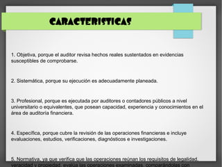 CARACTERISTICAS
1. Objetiva, porque el auditor revisa hechos reales sustentados en evidencias
susceptibles de comprobarse.
2. Sistemática, porque su ejecución es adecuadamente planeada.
3. Profesional, porque es ejecutada por auditores o contadores públicos a nivel
universitario o equivalentes, que posean capacidad, experiencia y conocimientos en el
área de auditoría financiera.
4. Específica, porque cubre la revisión de las operaciones financieras e incluye
evaluaciones, estudios, verificaciones, diagnósticos e investigaciones.
5. Normativa, ya que verifica que las operaciones reúnan los requisitos de legalidad,
veracidad y propiedad, evalúa las operaciones examinadas, comparándolas con
 