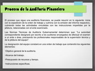 Proceso de la Auditoría Financiera
El proceso que sigue una auditoría financiera, se puede resumir en lo siguiente: inicia
con la expedición de la orden de trabajo y culmina con la emisión del informe respectivo,
cubriendo todas las actividades vinculadas con las instrucciones impartidas por la
jefatura, relacionadas con el ente examinado.
Las Normas Técnicas de Auditoría Gubernamental determinan que: "La autoridad
correspondiente designará por escrito a los auditores encargados de efectuar el examen
a un ente o área, precisando los profesionales responsables de la supervisión técnica y
de la jefatura del equipo".
La designación del equipo constará en una orden de trabajo que contendrá los siguientes
elementos:
➢
Objetivo general de la auditoría.
➢
Alcance del trabajo.
➢
Presupuesto de recursos y tiempo.
➢
Instrucciones específicas.
 