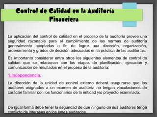 Control de Calidad en la Auditoría
Financiera
La aplicación del control de calidad en el proceso de la auditoría provee una
seguridad razonable para el cumplimiento de las normas de auditoría
generalmente aceptadas a fin de lograr una dirección, organización,
ordenamiento y grados de decisión adecuados en la práctica de las auditorías.
Es importante considerar entre otros los siguientes elementos de control de
calidad que se relacionan con las etapas de planificación, ejecución y
comunicación de resultados en el proceso de la auditoría:
1.Independencia.
La dirección de la unidad de control externo deberá asegurarse que los
auditores asignados a un examen de auditoría no tengan vinculaciones de
carácter familiar con los funcionarios de la entidad y/o proyecto examinado.
De igual forma debe tener la seguridad de que ninguno de sus auditores tenga
conflicto de intereses en los entes auditados.
 