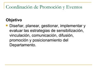 Coordinación de Promoción y Eventos Objetivo Diseñar, planear, gestionar, implementar y evaluar las estrategias de sensibilización, vinculación, comunicación, difusión, promoción   y posicionamiento del Departamento. 