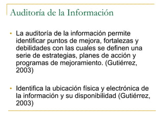 Auditoría de la Información La auditoría de la información permite identificar puntos de mejora, fortalezas y debilidades con las cuales se definen una serie de estrategias, planes de acción y programas de mejoramiento. (Gutiérrez, 2003) Identifica la ubicación física y electrónica de la información y su disponibilidad (Gutiérrez, 2003) 