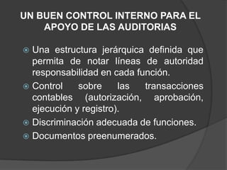 UN BUEN CONTROL INTERNO PARA EL
    APOYO DE LAS AUDITORIAS

 Una estructura jerárquica definida que
  permita de notar líneas de autoridad
  responsabilidad en cada función.
 Control    sobre     las  transacciones
  contables (autorización, aprobación,
  ejecución y registro).
 Discriminación adecuada de funciones.
 Documentos preenumerados.
 