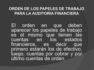 ORDEN DE LOS PAPELES DE TRABAJO
  PARA LA AUDITORIA FINANCIERA


El orden en que deben
aparecer los papeles de trabajo
es el mismo que tienen las
cuentas     en   los   estados
financieros, es decir que
primero estarán los de efectivo,
luego, cuentas por cobrar y por
último cuentas de orden.
 