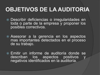 OBJETIVOS DE LA AUDITORIA
   Describir deficiencias o irregularidades en
    toda o parte de la empresa y proponer los
    posibles correctivos.

   Asesorar a la gerencia en los aspectos
    mas importantes detectados en el proceso
    de su trabajo.

   Emitir un informe de auditoría donde se
    describan los aspectos positivos y
    negativos identificados en la auditoría.
 