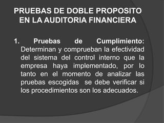PRUEBAS DE DOBLE PROPOSITO
 EN LA AUDITORIA FINANCIERA

1.        Pruebas     de      Cumplimiento:
     Determinan y comprueban la efectividad
     del sistema del control interno que la
     empresa haya implementado, por lo
     tanto en el momento de analizar las
     pruebas escogidas se debe verificar si
     los procedimientos son los adecuados.
 