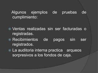 Algunos ejemplos   de   pruebas   de
    cumplimiento:

 Ventas realizadas sin ser facturadas o
  registradas.
 Recibimientos     de pagos sin ser
  registrados.
 La auditoria interna practica arqueos
  sorpresivos a los fondos de caja.
 