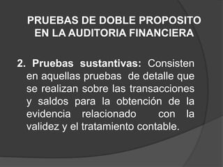PRUEBAS DE DOBLE PROPOSITO
   EN LA AUDITORIA FINANCIERA

2. Pruebas sustantivas: Consisten
  en aquellas pruebas de detalle que
  se realizan sobre las transacciones
  y saldos para la obtención de la
  evidencia relacionado        con la
  validez y el tratamiento contable.
 