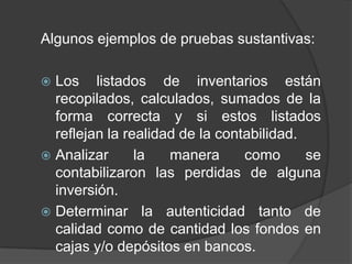 Algunos ejemplos de pruebas sustantivas:

 Los listados de inventarios están
  recopilados, calculados, sumados de la
  forma correcta y si estos listados
  reflejan la realidad de la contabilidad.
 Analizar      la   manera      como      se
  contabilizaron las perdidas de alguna
  inversión.
 Determinar la autenticidad tanto de
  calidad como de cantidad los fondos en
  cajas y/o depósitos en bancos.
 