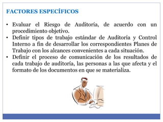 FACTORES ESPECÍFICOS
• Evaluar el Riesgo de Auditoría, de acuerdo con un
procedimiento objetivo.
• Definir tipos de trabajo estándar de Auditoría y Control
Interno a fin de desarrollar los correspondientes Planes de
Trabajo con los alcances convenientes a cada situación.
• Definir el proceso de comunicación de los resultados de
cada trabajo de auditoría, las personas a las que afecta y el
formato de los documentos en que se materializa.
 