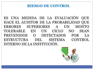 RIESGO DE CONTROL
ES UNA MEDIDA DE LA EVALUACIÓN QUE
HACE EL AUDITOR DE LA PROBABILIDAD QUE
ERRORES SUPERIORES A UN MONTO
TOLERABLE EN UN CICLO NO SEAN
PREVENIDOS O DETECTADOS POR LA
ESTRUCTURA DEL SISTEMA CONTROL
INTERNO DE LA INSTITUCIÓN.
 