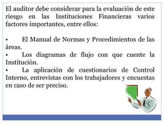 El auditor debe considerar para la evaluación de este
riesgo en las Instituciones Financieras varios
factores importantes, entre ellos:
• El Manual de Normas y Procedimientos de las
áreas.
• Los diagramas de flujo con que cuente la
Institución.
• La aplicación de cuestionarios de Control
Interno, entrevistas con los trabajadores y encuestas
en caso de ser preciso.
 