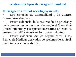 Existen dos tipos de riesgo de control
El riesgo de control será bajo cuando:
• Los Sistemas de Contabilidad y de Control
Interno son efectivos.
• Exista evidencia de la realización de pruebas y
revisiones en las fechas previstas según el Manual de
Procedimientos y los ajustes necesarios en caso de
errores o modificaciones en los procedimientos.
• Exista evidencia de los seguimientos a los
Planes de Medidas derivados de acciones de control,
tanto interna como externa.
 
