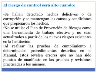 El riesgo de control será alto cuando:
•Se hallan detectado hechos delictivos o de
corrupción y se mantengan las causas y condiciones
que propiciaron los hechos.
•No se utilice el Plan de Prevención de Riesgos como
una herramienta de trabajo efectiva y no sean
actualizados a partir de los nuevos riesgos existentes
en la Institución.
•Al realizar las pruebas de cumplimiento a
determinados procedimientos descritos en el
Manual, éstos revelen errores que no han sido
puestos de manifiesto en las pruebas y revisiones
practicadas a los mismos.
 