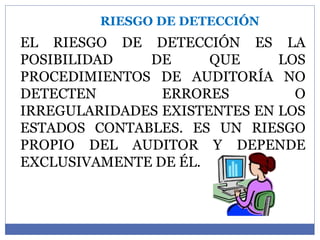 RIESGO DE DETECCIÓN
EL RIESGO DE DETECCIÓN ES LA
POSIBILIDAD DE QUE LOS
PROCEDIMIENTOS DE AUDITORÍA NO
DETECTEN ERRORES O
IRREGULARIDADES EXISTENTES EN LOS
ESTADOS CONTABLES. ES UN RIESGO
PROPIO DEL AUDITOR Y DEPENDE
EXCLUSIVAMENTE DE ÉL.
 