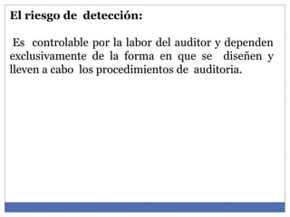 El riesgo de detección:
Es controlable por la labor del auditor y dependen
exclusivamente de la forma en que se diseñen y
lleven a cabo los procedimientos de auditoria.
 