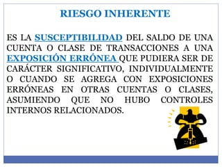 RIESGO INHERENTE
ES LA SUSCEPTIBILIDAD DEL SALDO DE UNA
CUENTA O CLASE DE TRANSACCIONES A UNA
EXPOSICIÓN ERRÓNEA QUE PUDIERA SER DE
CARÁCTER SIGNIFICATIVO, INDIVIDUALMENTE
O CUANDO SE AGREGA CON EXPOSICIONES
ERRÓNEAS EN OTRAS CUENTAS O CLASES,
ASUMIENDO QUE NO HUBO CONTROLES
INTERNOS RELACIONADOS.
 