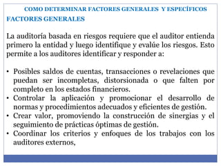 COMO DETERMINAR FACTORES GENERALES Y ESPECÍFICOS
FACTORES GENERALES
La auditoría basada en riesgos requiere que el auditor entienda
primero la entidad y luego identifique y evalúe los riesgos. Esto
permite a los auditores identificar y responder a:
• Posibles saldos de cuentas, transacciones o revelaciones que
puedan ser incompletas, distorsionada o que falten por
completo en los estados financieros.
• Controlar la aplicación y promocionar el desarrollo de
normas y procedimientos adecuados y eficientes de gestión.
• Crear valor, promoviendo la construcción de sinergias y el
seguimiento de prácticas óptimas de gestión.
• Coordinar los criterios y enfoques de los trabajos con los
auditores externos,
 
