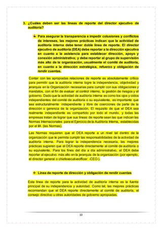 10
3. ¿Cuáles deben ser las líneas de reporte del director ejecutivo de
auditoría?
Para asegurar la transparencia e impedir colusiones y conflictos
de intereses, las mejores prácticas indican que la actividad de
auditoría interna debe tener doble línea de reporte. El director
ejecutivo de auditoría (DEA) debe reportar a la dirección ejecutiva
en cuanto a la asistencia para establecer dirección, apoyo y
conexión administrativa; y debe reportar al grupo de supervisión
más alto de la organización, usualmente el comité de auditoría,
en cuanto a la dirección estratégica, refuerzo y obligación de
rendir cuentas.
Contar con las apropiadas relaciones de reporte es absolutamente crítico
para permitir que la auditoría interna logre la independencia, objetividad y
jerarquía en la Organización necesarias para cumplir con sus obligaciones y
mandatos, con el fin de evaluar el control interno, la gestión de riesgos y el
gobierno. Dado que la actividad de auditoría interna es como los ojos y oídos
independientes del comité de auditoría o su equivalente, es importante que
sea estructuralmente independiente y libre de coerciones de parte de la
dirección o gerencia de la organización. El requisito de que el DEA sea
realmente independiente es compartido por todo el mundo, y todas las
empresas tratan de lograr que sus líneas de reporte sean las que indican las
Normas Internacionales para el Ejercicio de la Auditoría Interna, establecidas
por el IIA (las Normas).
Las Normas requieren que el DEA reporte a un nivel tal dentro de la
organización que le permita cumplir las responsabilidades de la actividad de
auditoría interna. Para lograr la independencia necesaria, las mejores
prácticas sugieren que el DEA reporte directamente al comité de auditoría o
su equivalente. Para los fines del día a día administrativo, el DEA debe
reportar al ejecutivo más alto en la jerarquía de la organización (por ejemplo,
el director general o chiefexecutiveofficer -CEO-).
 Línea de reporte de dirección y obligación de rendir cuentas
Esta línea de reporte para la actividad de auditoría interna es la fuente
principal de su independencia y autoridad. Como tal, las mejores prácticas
recomiendan que el DEA reporte directamente al comité de auditoría, el
consejo directivo u otras autoridades de gobierno apropiadas.
 