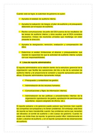 11
Cuando esto se logra, la autoridad de gobierno es quien:
• Aprueba el estatuto de auditoría interna.
• Aprueba la evaluación de riesgos, el plan de auditoría y el presupuesto
elaborado por el equipo de auditoría.
• Recibe comunicaciones de parte del DEA acerca de los resultados de
las tareas de auditoría interna y otros asuntos que el DEA considere
necesarios, incluso las reuniones privadas que mantenga sin estar
presente la dirección.
• Aprueba la designación, remoción, evaluación y compensación del
DEA.
• Determina si existen limitaciones al alcance o presupuestarias que
impidan la capacidad de que la actividad de auditoría interna cumpla
con sus responsabilidades.
 Línea de reporte administrativo
El reporte administrativo es la relación dentro de la estructura gerencial de la
organización que facilita las operaciones del día a día de la actividad de
auditoría interna y le proporciona la conexión y soporte apropiados para ser
eficaz. El reporte administrativo típicamente incluye:
• Presupuesto y contabilidad de gestión.
• Administración de los recursos humanos.
• Comunicaciones y flujos de información internos.
• Administración de las políticas y procedimientos internos de la
organización (aprobación de gastos, aprobación de permisos para
ausentarse, espacio asignado de oficina, etc.).
El reporte exclusivo a la gerencia puede parecer que funciona bien cuando
las compañías son prósperas y no tienen problemas. Sin embargo, esta línea
de reporte se hace insostenible cuando hay problemas serios que necesitan
ser elevados al comité de auditoría u otro cuerpo de gobierno. Cuando no
existe una doble línea de reporte, la gerencia puede influir indebidamente en
el plan y alcance de auditoría, y en el reporte apropiado de las observaciones
de auditoría.
 