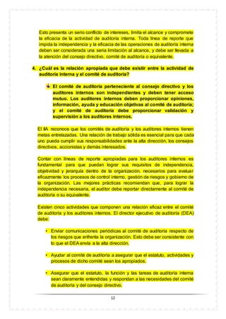 12
Esto presenta un serio conflicto de intereses, limita el alcance y compromete
la eficacia de la actividad de auditoría interna. Toda línea de reporte que
impida la independencia y la eficacia de las operaciones de auditoría interna
deben ser considerada una seria limitación al alcance, y debe ser llevada a
la atención del consejo directivo, comité de auditoría o equivalente.
4. ¿Cuál es la relación apropiada que debe existir entre la actividad de
auditoría interna y el comité de auditoría?
El comité de auditoría perteneciente al consejo directivo y los
auditores internos son independientes y deben tener acceso
mutuo. Los auditores internos deben proporcionar opiniones,
información, ayuda y educación objetivas al comité de auditoría;
y el comité de auditoría debe proporcionar validación y
supervisión a los auditores internos.
El IIA reconoce que los comités de auditoría y los auditores internos tienen
metas entrelazadas. Una relación de trabajo sólida es esencial para que cada
uno pueda cumplir sus responsabilidades ante la alta dirección, los consejos
directivos, accionistas y demás interesados.
Contar con líneas de reporte apropiadas para los auditores internos es
fundamental para que puedan lograr sus requisitos de independencia,
objetividad y jerarquía dentro de la organización, necesarios para evaluar
eficazmente los procesos de control interno, gestión de riesgos y gobierno de
la organización. Las mejores prácticas recomiendan que, para lograr la
independencia necesaria, el auditor debe reportar directamente al comité de
auditoría o su equivalente.
Existen cinco actividades que componen una relación eficaz entre el comité
de auditoría y los auditores internos. El director ejecutivo de auditoría (DEA)
debe:
• Enviar comunicaciones periódicas al comité de auditoría respecto de
los riesgos que enfrenta la organización. Esto debe ser consistente con
lo que el DEA envía a la alta dirección.
• Ayudar al comité de auditoría a asegurar que el estatuto, actividades y
procesos de dicho comité sean los apropiados.
• Asegurar que el estatuto, la función y las tareas de auditoría interna
sean claramente entendidas y respondan a las necesidades del comité
de auditoría y del consejo directivo.
 