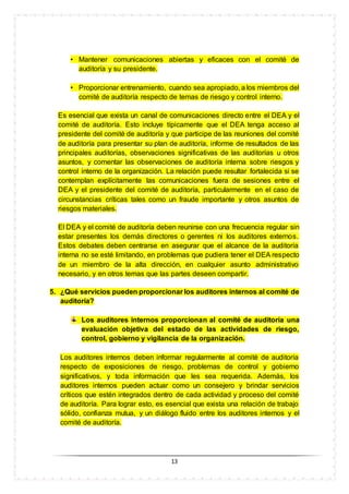 13
• Mantener comunicaciones abiertas y eficaces con el comité de
auditoría y su presidente.
• Proporcionar entrenamiento, cuando sea apropiado, a los miembros del
comité de auditoría respecto de temas de riesgo y control interno.
Es esencial que exista un canal de comunicaciones directo entre el DEA y el
comité de auditoría. Esto incluye típicamente que el DEA tenga acceso al
presidente del comité de auditoría y que participe de las reuniones del comité
de auditoría para presentar su plan de auditoría, informe de resultados de las
principales auditorías, observaciones significativas de las auditorías u otros
asuntos, y comentar las observaciones de auditoría interna sobre riesgos y
control interno de la organización. La relación puede resultar fortalecida si se
contemplan explícitamente las comunicaciones fuera de sesiones entre el
DEA y el presidente del comité de auditoría, particularmente en el caso de
circunstancias críticas tales como un fraude importante y otros asuntos de
riesgos materiales.
El DEA y el comité de auditoría deben reunirse con una frecuencia regular sin
estar presentes los demás directores o gerentes ni los auditores externos.
Estos debates deben centrarse en asegurar que el alcance de la auditoría
interna no se esté limitando, en problemas que pudiera tener el DEA respecto
de un miembro de la alta dirección, en cualquier asunto administrativo
necesario, y en otros temas que las partes deseen compartir.
5. ¿Qué servicios pueden proporcionar los auditores internos al comité de
auditoría?
Los auditores internos proporcionan al comité de auditoría una
evaluación objetiva del estado de las actividades de riesgo,
control, gobierno y vigilancia de la organización.
Los auditores internos deben informar regularmente al comité de auditoría
respecto de exposiciones de riesgo, problemas de control y gobierno
significativos, y toda información que les sea requerida. Además, los
auditores internos pueden actuar como un consejero y brindar servicios
críticos que estén integrados dentro de cada actividad y proceso del comité
de auditoría. Para lograr esto, es esencial que exista una relación de trabajo
sólido, confianza mutua, y un diálogo fluido entre los auditores internos y el
comité de auditoría.
 