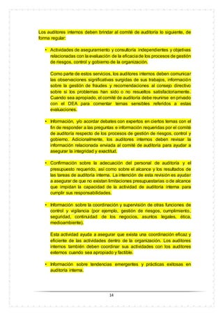 14
Los auditores internos deben brindar al comité de auditoría lo siguiente, de
forma regular:
• Actividades de aseguramiento y consultoría independientes y objetivas
relacionadas con la evaluación de la eficaciade los procesos de gestión
de riesgos, control y gobierno de la organización.
Como parte de estos servicios, los auditores internos deben comunicar
las observaciones significativas surgidas de sus trabajos, información
sobre la gestión de fraudes y recomendaciones al consejo directivo
sobre si los problemas han sido o no resueltos satisfactoriamente.
Cuando sea apropiado, el comité de auditoría debe reunirse en privado
con el DEA para comentar temas sensibles referidos a estas
evaluaciones.
• Información, y/o acordar debates con expertos en ciertos temas con el
fin de responder a las preguntas e información requeridas por el comité
de auditoría respecto de los procesos de gestión de riesgos, control y
gobierno. Adicionalmente, los auditores internos deben revisar la
información relacionada enviada al comité de auditoría para ayudar a
asegurar la integridad y exactitud.
• Confirmación sobre la adecuación del personal de auditoría y el
presupuesto requerido, así como sobre el alcance y los resultados de
las tareas de auditoría interna. La intención de esta revisión es ayudar
a asegurar de que no existan limitaciones presupuestarias o de alcance
que impidan la capacidad de la actividad de auditoría interna para
cumplir sus responsabilidades.
• Información sobre la coordinación y supervisión de otras funciones de
control y vigilancia (por ejemplo, gestión de riesgos, cumplimiento,
seguridad, continuidad de los negocios, asuntos legales, ética,
medioambiente).
Esta actividad ayuda a asegurar que exista una coordinación eficaz y
eficiente de las actividades dentro de la organización. Los auditores
internos también deben coordinar sus actividades con los auditores
externos cuando sea apropiado y factible.
• Información sobre tendencias emergentes y prácticas exitosas en
auditoría interna.
 