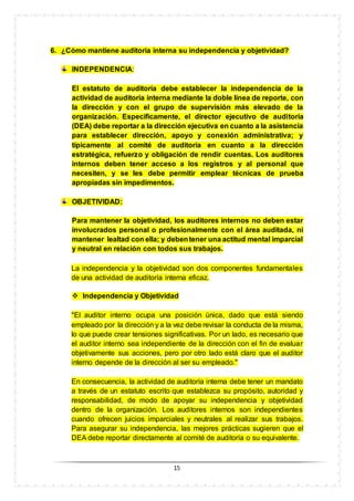 15
6. ¿Cómo mantiene auditoría interna su independencia y objetividad?
INDEPENDENCIA:
El estatuto de auditoría debe establecer la independencia de la
actividad de auditoría interna mediante la doble línea de reporte, con
la dirección y con el grupo de supervisión más elevado de la
organización. Específicamente, el director ejecutivo de auditoría
(DEA) debe reportar a la dirección ejecutiva en cuanto a la asistencia
para establecer dirección, apoyo y conexión administrativa; y
típicamente al comité de auditoría en cuanto a la dirección
estratégica, refuerzo y obligación de rendir cuentas. Los auditores
internos deben tener acceso a los registros y al personal que
necesiten, y se les debe permitir emplear técnicas de prueba
apropiadas sin impedimentos.
OBJETIVIDAD:
Para mantener la objetividad, los auditores internos no deben estar
involucrados personal o profesionalmente con el área auditada, ni
mantener lealtad con ella; y debentener una actitud mental imparcial
y neutral en relación con todos sus trabajos.
La independencia y la objetividad son dos componentes fundamentales
de una actividad de auditoría interna eficaz.
 Independencia y Objetividad
"El auditor interno ocupa una posición única, dado que está siendo
empleado por la dirección y a la vez debe revisar la conducta de la misma,
lo que puede crear tensiones significativas. Por un lado, es necesario que
el auditor interno sea independiente de la dirección con el fin de evaluar
objetivamente sus acciones, pero por otro lado está claro que el auditor
interno depende de la dirección al ser su empleado."
En consecuencia, la actividad de auditoría interna debe tener un mandato
a través de un estatuto escrito que establezca su propósito, autoridad y
responsabilidad, de modo de apoyar su independencia y objetividad
dentro de la organización. Los auditores internos son independientes
cuando ofrecen juicios imparciales y neutrales al realizar sus trabajos.
Para asegurar su independencia, las mejores prácticas sugieren que el
DEA debe reportar directamente al comité de auditoría o su equivalente.
 