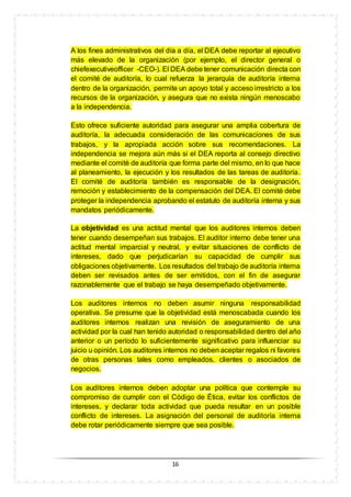 16
A los fines administrativos del día a día, el DEA debe reportar al ejecutivo
más elevado de la organización (por ejemplo, el director general o
chiefexecutiveofficer -CEO-). El DEA debe tener comunicación directa con
el comité de auditoría, lo cual refuerza la jerarquía de auditoría interna
dentro de la organización, permite un apoyo total y acceso irrestricto a los
recursos de la organización, y asegura que no exista ningún menoscabo
a la independencia.
Esto ofrece suficiente autoridad para asegurar una amplia cobertura de
auditoría, la adecuada consideración de las comunicaciones de sus
trabajos, y la apropiada acción sobre sus recomendaciones. La
independencia se mejora aún más si el DEA reporta al consejo directivo
mediante el comité de auditoría que forma parte del mismo, en lo que hace
al planeamiento, la ejecución y los resultados de las tareas de auditoría.
El comité de auditoría también es responsable de la designación,
remoción y establecimiento de la compensación del DEA. El comité debe
proteger la independencia aprobando el estatuto de auditoría interna y sus
mandatos periódicamente.
La objetividad es una actitud mental que los auditores internos deben
tener cuando desempeñan sus trabajos. El auditor interno debe tener una
actitud mental imparcial y neutral, y evitar situaciones de conflicto de
intereses, dado que perjudicarían su capacidad de cumplir sus
obligaciones objetivamente. Los resultados del trabajo de auditoría interna
deben ser revisados antes de ser emitidos, con el fin de asegurar
razonablemente que el trabajo se haya desempeñado objetivamente.
Los auditores internos no deben asumir ninguna responsabilidad
operativa. Se presume que la objetividad está menoscabada cuando los
auditores internos realizan una revisión de aseguramiento de una
actividad por la cual han tenido autoridad o responsabilidad dentro del año
anterior o un período lo suficientemente significativo para influenciar su
juicio u opinión. Los auditores internos no deben aceptar regalos ni favores
de otras personas tales como empleados, clientes o asociados de
negocios.
Los auditores internos deben adoptar una política que contemple su
compromiso de cumplir con el Código de Ética, evitar los conflictos de
intereses, y declarar toda actividad que pueda resultar en un posible
conflicto de intereses. La asignación del personal de auditoría interna
debe rotar periódicamente siempre que sea posible.
 