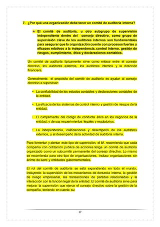 17
7. ¿Por qué una organización debe tener un comité de auditoría interna?
El comité de auditoría, u otro subgrupo de supervisión
independiente dentro del consejo directivo, como grupo de
supervisión clave de los auditores internos son fundamentales
para asegurar que la organización cuente con procesos fuertes y
eficaces relativos a la independencia, control interno, gestión de
riesgos, cumplimiento, ética y declaraciones contables.
Un comité de auditoría típicamente sirve como enlace entre el consejo
directivo, los auditores externos, los auditores internos y la dirección
financiera.
Generalmente, el propósito del comité de auditoría es ayudar al consejo
directivo a supervisar:
• La confiabilidad de los estados contables y declaraciones contables de
la entidad.
• La eficacia de los sistemas de control interno y gestión de riesgos de la
entidad.
• El cumplimiento del código de conducta ética en los negocios de la
entidad, y de sus requerimientos legales y regulatorios.
• La independencia, calificaciones y desempeño de los auditores
externos, y el desempeño de la actividad de auditoría interna.
Para fomentar y alentar este tipo de supervisión, el IIA recomienda que cada
compañía con cotización pública de acciones tenga un comité de auditoría
organizado como un subcomité permanente del consejo directivo. Lo mismo
se recomienda para otro tipo de organizaciones, incluso organizaciones sin
ánimo de lucro y entidades gubernamentales.
El rol del comité de auditoría se está expandiendo en todo el mundo,
incluyendo la supervisión de los mecanismos de denuncia interna, la gestión
de riesgo empresarial, las transacciones de partidas relacionadas y la
interacción con la función legal de la entidad. El comité de auditoría sirve para
mejorar la supervisión que ejerce el consejo directivo sobre la gestión de la
compañía, teniendo en cuenta su:
 