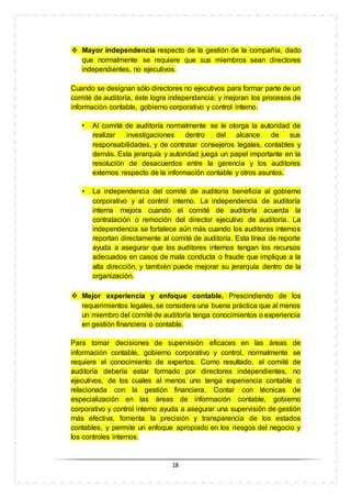 18
 Mayor independencia respecto de la gestión de la compañía, dado
que normalmente se requiere que sus miembros sean directores
independientes, no ejecutivos.
Cuando se designan sólo directores no ejecutivos para formar parte de un
comité de auditoría, éste logra independencia; y mejoran los procesos de
información contable, gobierno corporativo y control interno.
• Al comité de auditoría normalmente se le otorga la autoridad de
realizar investigaciones dentro del alcance de sus
responsabilidades, y de contratar consejeros legales, contables y
demás. Esta jerarquía y autoridad juega un papel importante en la
resolución de desacuerdos entre la gerencia y los auditores
externos respecto de la información contable y otros asuntos.
• La independencia del comité de auditoría beneficia al gobierno
corporativo y al control interno. La independencia de auditoría
interna mejora cuando el comité de auditoría acuerda la
contratación o remoción del director ejecutivo de auditoría. La
independencia se fortalece aún más cuando los auditores internos
reportan directamente al comité de auditoría. Esta línea de reporte
ayuda a asegurar que los auditores internos tengan los recursos
adecuados en casos de mala conducta o fraude que implique a la
alta dirección, y también puede mejorar su jerarquía dentro de la
organización.
 Mejor experiencia y enfoque contable. Prescindiendo de los
requerimientos legales, se considera una buena práctica que al menos
un miembro del comité de auditoría tenga conocimientos o experiencia
en gestión financiera o contable.
Para tomar decisiones de supervisión eficaces en las áreas de
información contable, gobierno corporativo y control, normalmente se
requiere el conocimiento de expertos. Como resultado, el comité de
auditoría debería estar formado por directores independientes, no
ejecutivos, de los cuales al menos uno tenga experiencia contable o
relacionada con la gestión financiera. Contar con técnicas de
especialización en las áreas de información contable, gobierno
corporativo y control interno ayuda a asegurar una supervisión de gestión
más efectiva, fomenta la precisión y transparencia de los estados
contables, y permite un enfoque apropiado en los riesgos del negocio y
los controles internos.
 