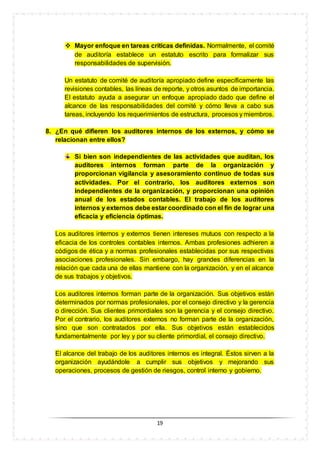 19
 Mayor enfoque en tareas críticas definidas. Normalmente, el comité
de auditoría establece un estatuto escrito para formalizar sus
responsabilidades de supervisión.
Un estatuto de comité de auditoría apropiado define específicamente las
revisiones contables, las líneas de reporte, y otros asuntos de importancia.
El estatuto ayuda a asegurar un enfoque apropiado dado que define el
alcance de las responsabilidades del comité y cómo lleva a cabo sus
tareas, incluyendo los requerimientos de estructura, procesos y miembros.
8. ¿En qué difieren los auditores internos de los externos, y cómo se
relacionan entre ellos?
Si bien son independientes de las actividades que auditan, los
auditores internos forman parte de la organización y
proporcionan vigilancia y asesoramiento continuo de todas sus
actividades. Por el contrario, los auditores externos son
independientes de la organización, y proporcionan una opinión
anual de los estados contables. El trabajo de los auditores
internos y externos debe estar coordinado con el fin de lograr una
eficacia y eficiencia óptimas.
Los auditores internos y externos tienen intereses mutuos con respecto a la
eficacia de los controles contables internos. Ambas profesiones adhieren a
códigos de ética y a normas profesionales establecidas por sus respectivas
asociaciones profesionales. Sin embargo, hay grandes diferencias en la
relación que cada una de ellas mantiene con la organización, y en el alcance
de sus trabajos y objetivos.
Los auditores internos forman parte de la organización. Sus objetivos están
determinados por normas profesionales, por el consejo directivo y la gerencia
o dirección. Sus clientes primordiales son la gerencia y el consejo directivo.
Por el contrario, los auditores externos no forman parte de la organización,
sino que son contratados por ella. Sus objetivos están establecidos
fundamentalmente por ley y por su cliente primordial, el consejo directivo.
El alcance del trabajo de los auditores internos es integral. Éstos sirven a la
organización ayudándole a cumplir sus objetivos y mejorando sus
operaciones, procesos de gestión de riesgos, control interno y gobierno.
 