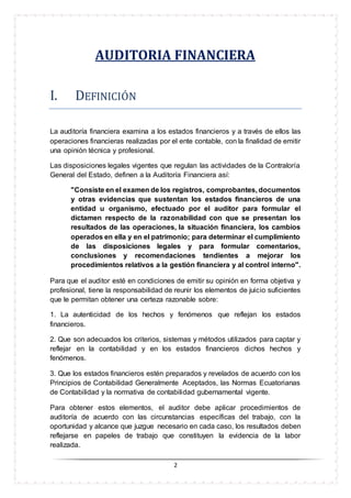 2
AUDITORIA FINANCIERA
I. DEFINICIÓN
La auditoría financiera examina a los estados financieros y a través de ellos las
operaciones financieras realizadas por el ente contable, con la finalidad de emitir
una opinión técnica y profesional.
Las disposiciones legales vigentes que regulan las actividades de la Contraloría
General del Estado, definen a la Auditoría Financiera así:
"Consiste en el examen de los registros, comprobantes, documentos
y otras evidencias que sustentan los estados financieros de una
entidad u organismo, efectuado por el auditor para formular el
dictamen respecto de la razonabilidad con que se presentan los
resultados de las operaciones, la situación financiera, los cambios
operados en ella y en el patrimonio; para determinar el cumplimiento
de las disposiciones legales y para formular comentarios,
conclusiones y recomendaciones tendientes a mejorar los
procedimientos relativos a la gestión financiera y al control interno".
Para que el auditor esté en condiciones de emitir su opinión en forma objetiva y
profesional, tiene la responsabilidad de reunir los elementos de juicio suficientes
que le permitan obtener una certeza razonable sobre:
1. La autenticidad de los hechos y fenómenos que reflejan los estados
financieros.
2. Que son adecuados los criterios, sistemas y métodos utilizados para captar y
reflejar en la contabilidad y en los estados financieros dichos hechos y
fenómenos.
3. Que los estados financieros estén preparados y revelados de acuerdo con los
Principios de Contabilidad Generalmente Aceptados, las Normas Ecuatorianas
de Contabilidad y la normativa de contabilidad gubernamental vigente.
Para obtener estos elementos, el auditor debe aplicar procedimientos de
auditoría de acuerdo con las circunstancias específicas del trabajo, con la
oportunidad y alcance que juzgue necesario en cada caso, los resultados deben
reflejarse en papeles de trabajo que constituyen la evidencia de la labor
realizada.
 
