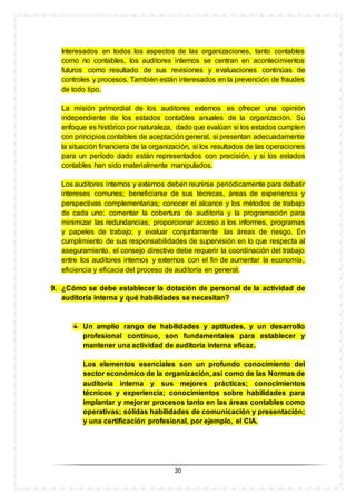 20
Interesados en todos los aspectos de las organizaciones, tanto contables
como no contables, los auditores internos se centran en acontecimientos
futuros como resultado de sus revisiones y evaluaciones continúas de
controles y procesos. También están interesados en la prevención de fraudes
de todo tipo.
La misión primordial de los auditores externos es ofrecer una opinión
independiente de los estados contables anuales de la organización. Su
enfoque es histórico por naturaleza, dado que evalúan si los estados cumplen
con principios contables de aceptación general, si presentan adecuadamente
la situación financiera de la organización, si los resultados de las operaciones
para un período dado están representados con precisión, y si los estados
contables han sido materialmente manipulados.
Los auditores internos y externos deben reunirse periódicamente para debatir
intereses comunes; beneficiarse de sus técnicas, áreas de experiencia y
perspectivas complementarias; conocer el alcance y los métodos de trabajo
de cada uno; comentar la cobertura de auditoría y la programación para
minimizar las redundancias; proporcionar acceso a los informes, programas
y papeles de trabajo; y evaluar conjuntamente las áreas de riesgo. En
cumplimiento de sus responsabilidades de supervisión en lo que respecta al
aseguramiento, el consejo directivo debe requerir la coordinación del trabajo
entre los auditores internos y externos con el fin de aumentar la economía,
eficiencia y eficacia del proceso de auditoría en general.
9. ¿Cómo se debe establecer la dotación de personal de la actividad de
auditoría interna y qué habilidades se necesitan?
Un amplio rango de habilidades y aptitudes, y un desarrollo
profesional continuo, son fundamentales para establecer y
mantener una actividad de auditoría interna eficaz.
Los elementos esenciales son un profundo conocimiento del
sector económico de la organización, así como de las Normas de
auditoría interna y sus mejores prácticas; conocimientos
técnicos y experiencia; conocimientos sobre habilidades para
implantar y mejorar procesos tanto en las áreas contables como
operativas; sólidas habilidades de comunicación y presentación;
y una certificación profesional, por ejemplo, el CIA.
 