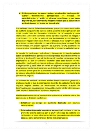 21
Si bien puede ser necesaria cierta externalización, total o parcial,
cuando determinadas competencias y técnicas de
especialización no estén al alcance económico o no estén
disponibles, la supervisión y responsabilidad por la actividad de
auditoría interna no puede ser tercerizada.
Los auditores internos de la actualidad tienen que proporcionar a sus comités
de auditoría aseguramiento explícito sobre gobierno de la organización, así
como cumplir con las demandas crecientes de la gerencia y otros
interesados. Deben ser excelentes como expertos en gestión de riesgos y
control interno con el fin de asegurar que los controles sobre sistemas y
procesos de negocio clave sean fuertes y eficaces. Para cumplir con estas
expectativas, es esencial contar con una sólida estrategia de personal. Es de
responsabilidad del director ejecutivo de auditoría (DEA) establecer un
programa eficaz para seleccionar y desarrollar el equipo de auditoría interna.
La mezcla de habilidades, profundidad y tamaño del equipo de auditoría
deben ser determinados por los servicios esperados de parte del comité de
auditoría y la dirección, con el fin de cumplir con las necesidades de la
organización. El plan de auditoría resultante debe estar basado en una
evaluación y clasificación de riesgos, sistemas críticos y procesos a través de
la organización, y debe tener en cuenta los objetivos de largo plazo de la
organización, los planes de expansión y estrategias de crecimiento; así como
los cambios a corto plazo en el ambiente de control tales como actividades
de fusión y adquisición, implantación de grandes sistemas, y reingeniería de
procesos de negocio.
La madurez del ambiente de control, el nivel de responsabilidad gerencial, y
el alcance hasta el cual la organización depende de auditoría interna para
impulsar mejoras afectará las necesidades de recursos. Efectuar un
benchmarking con organizaciones comparables puede brindar informaciones
útiles respecto de la cantidad apropiada de personal.
Al establecer la dotación de personal de la actividad de auditoría interna, las
opciones de la dirección pueden ser:
• Establecer un equipo de auditoría dedicado con recursos
indispensables.
• Externalización parcial o conjunta (cosourcing) mediante la cual un
proveedor externo colabora con el DEA y el equipo de auditoría con
habilidades de especialización supletorias que pueden ser demasiado
costosas como para mantener dentro de la organización.
 