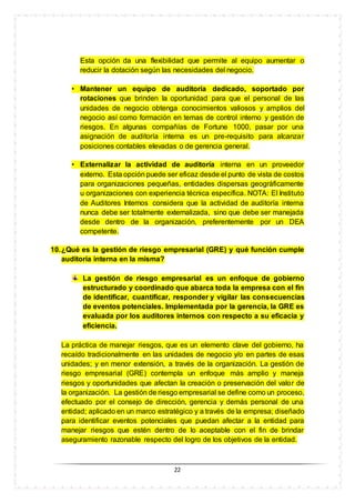 22
Esta opción da una flexibilidad que permite al equipo aumentar o
reducir la dotación según las necesidades del negocio.
• Mantener un equipo de auditoría dedicado, soportado por
rotaciones que brinden la oportunidad para que el personal de las
unidades de negocio obtenga conocimientos valiosos y amplios del
negocio así como formación en temas de control interno y gestión de
riesgos. En algunas compañías de Fortune 1000, pasar por una
asignación de auditoría interna es un pre-requisito para alcanzar
posiciones contables elevadas o de gerencia general.
• Externalizar la actividad de auditoría interna en un proveedor
externo. Esta opción puede ser eficaz desde el punto de vista de costos
para organizaciones pequeñas, entidades dispersas geográficamente
u organizaciones con experiencia técnica específica. NOTA: El Instituto
de Auditores Internos considera que la actividad de auditoría interna
nunca debe ser totalmente externalizada, sino que debe ser manejada
desde dentro de la organización, preferentemente por un DEA
competente.
10.¿Qué es la gestión de riesgo empresarial (GRE) y qué función cumple
auditoría interna en la misma?
La gestión de riesgo empresarial es un enfoque de gobierno
estructurado y coordinado que abarca toda la empresa con el fin
de identificar, cuantificar, responder y vigilar las consecuencias
de eventos potenciales. Implementada por la gerencia, la GRE es
evaluada por los auditores internos con respecto a su eficacia y
eficiencia.
La práctica de manejar riesgos, que es un elemento clave del gobierno, ha
recaído tradicionalmente en las unidades de negocio y/o en partes de esas
unidades; y en menor extensión, a través de la organización. La gestión de
riesgo empresarial (GRE) contempla un enfoque más amplio y maneja
riesgos y oportunidades que afectan la creación o preservación del valor de
la organización. La gestión de riesgo empresarial se define como un proceso,
efectuado por el consejo de dirección, gerencia y demás personal de una
entidad; aplicado en un marco estratégico y a través de la empresa; diseñado
para identificar eventos potenciales que puedan afectar a la entidad para
manejar riesgos que estén dentro de lo aceptable con el fin de brindar
aseguramiento razonable respecto del logro de los objetivos de la entidad.
 