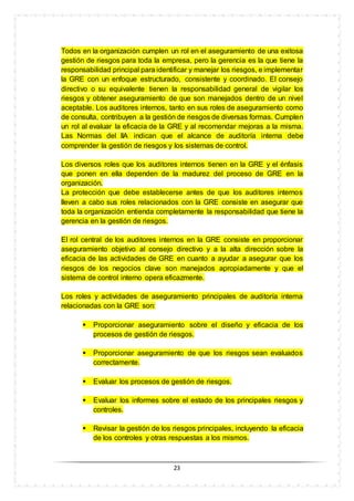23
Todos en la organización cumplen un rol en el aseguramiento de una exitosa
gestión de riesgos para toda la empresa, pero la gerencia es la que tiene la
responsabilidad principal para identificar y manejar los riesgos, e implementar
la GRE con un enfoque estructurado, consistente y coordinado. El consejo
directivo o su equivalente tienen la responsabilidad general de vigilar los
riesgos y obtener aseguramiento de que son manejados dentro de un nivel
aceptable. Los auditores internos, tanto en sus roles de aseguramiento como
de consulta, contribuyen a la gestión de riesgos de diversas formas. Cumplen
un rol al evaluar la eficacia de la GRE y al recomendar mejoras a la misma.
Las Normas del IIA indican que el alcance de auditoría interna debe
comprender la gestión de riesgos y los sistemas de control.
Los diversos roles que los auditores internos tienen en la GRE y el énfasis
que ponen en ella dependen de la madurez del proceso de GRE en la
organización.
La protección que debe establecerse antes de que los auditores internos
lleven a cabo sus roles relacionados con la GRE consiste en asegurar que
toda la organización entienda completamente la responsabilidad que tiene la
gerencia en la gestión de riesgos.
El rol central de los auditores internos en la GRE consiste en proporcionar
aseguramiento objetivo al consejo directivo y a la alta dirección sobre la
eficacia de las actividades de GRE en cuanto a ayudar a asegurar que los
riesgos de los negocios clave son manejados apropiadamente y que el
sistema de control interno opera eficazmente.
Los roles y actividades de aseguramiento principales de auditoría interna
relacionadas con la GRE son:
 Proporcionar aseguramiento sobre el diseño y eficacia de los
procesos de gestión de riesgos.
 Proporcionar aseguramiento de que los riesgos sean evaluados
correctamente.
 Evaluar los procesos de gestión de riesgos.
 Evaluar los informes sobre el estado de los principales riesgos y
controles.
 Revisar la gestión de los riesgos principales, incluyendo la eficacia
de los controles y otras respuestas a los mismos.
 