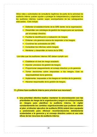 24
Otros roles y actividades de consultoría legítimos de parte de la actividad de
auditoría interna pueden ayudar a proteger la independencia y objetividad de
los auditores internos cuando vayan acompañados de las salvaguardas
adecuadas. Esto incluye:
 Defender el establecimiento de la GRE dentro de la organización.
 Desarrollar una estrategia de gestión de riesgos para ser aprobada
por el consejo directivo.
 Facilitar la identificación y evaluación de riesgos.
 Entrenar a la gerencia acerca de responder a los riesgos.
 Coordinar las actividades de GRE.
 Consolidar los informes sobre riesgos.
 Mantener y desarrollar el marco de la GRE.
Los roles que los auditores internos NO deben cumplir son:
 Establecer el nivel de riesgo aceptado.
 Imponer procesos de gestión de riesgos.
 Proporcionar aseguramiento al consejo directivo y a la gerencia
 Tomar decisiones sobre respuestas a los riesgos. Esto es
responsabilidad de la gerencia.
 Implementar respuestas a los riesgos en nombre de la gerencia.
 Hacerse responsable de la gestión de riesgos.
11.¿Cómo hace auditoría interna para priorizar sus recursos?
Una prioridad efectiva implica mantener la sincronización con las
prioridades de riesgo de la organización y seguir un enfoque basado
en riesgos para planificar la auditoría interna. Al vigilar
constantemente los cambios organizacionales que pudieran alterar
el plan, el director ejecutivo de auditoría (DEA) estará bien equipado
y posicionado para efectuar recomendaciones debidamente
sustentadas a la gerencia y al consejo directivo sobre el uso más
eficaz de los recursos de auditoría interna.
 