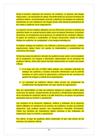25
Dado el tamaño potencial del universo de auditoría, el alcance del trabajo
relacionado, y la necesidad de utilizar eficientemente los recursos limitados de
auditoría interna, es fundamental priorizar y planificar los trabajos de auditoría,
basándose en una evaluación de riesgos anual vista desde la perspectiva de
las metas y objetivos de la organización.
La mayoría de los modelos utilizados por los DEA para priorizar su trabajo de
auditoría tienen en cuenta factores tales como el impacto financiero, la liquidez
de activos, la competencia de la gerencia, la calidad de los controles internos,
el grado de cambios o estabilidad, el tiempo transcurrido desde el último
trabajo de auditoría, la complejidad, y los riesgos estratégicos.
Al realizar trabajos de auditoría, los métodos y técnicas para probar y validar
exposiciones deben tener en cuenta la materialidad y probabilidad de
ocurrencia del riesgo.
Si bienlas áreas de atención del plan de auditoría anual varían como resultado
de la evaluación de riesgos y elementos relacionados de la actividad de
auditoría interna, dicho plan anual siempre deberá tener en cuenta dos áreas
críticas:
1. A lo largo del año, el DEA debe realizar una cantidad suficiente de
trabajos de auditoría y recabar suficiente información que le permita
formarse un juicio sobre la adecuación y eficacia de los procesos de
gestión de riesgos y control de la organización.
2. La actividad de auditoría interna debe revisar los programas de
cumplimiento de regulaciones con que cuenta la organización.
Una vez desarrollado un plan de auditoría basado en riesgos, el DEA debe
comunicar los planes, requerimientos de recursos y limitaciones relacionadas
de la actividad de auditoría interna a la alta dirección y al cuerpo de gobierno
apropiado para su revisión y aprobación.
Los cambios en la dirección, objetivos, énfasis y enfoques de la gerencia
deben reflejarse en cambios en el universo de auditoría y el plan de auditoría
respectivo, que pudiera requerir una actualización frecuente (trimestral).
Todos los cambios de importancia deben enviarse a las entidades de
supervisión para su revisión y aprobación.
Por último, el plan de auditoría debe contemplar el uso más eficaz de los
recursos de auditoría interna.
 