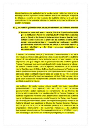 26
Alinear las tareas de auditoría interna con las metas y objetivos operativos y
estratégicos de la organización mediante una evaluación de riesgos asegurará
la utilización eficiente de los recursos de auditoría interna a la vez que
proporcionará a la gerencia información valiosa sobre las actividades de
gestión de riesgos.
12.¿Qué normas guían el trabajo de los profesionales de auditoría interna?
Formando parte del Marco para la Práctica Profesional emitido
por el Instituto de Auditores Internos, las Normas Internacionales
para el Ejercicio Profesional de la Auditoría Interna (las Normas)
establecen la doctrina de la profesión de auditoría interna. Otras
guías, pronunciamientos y regulaciones aplicables también
pueden tener impacto en cómo se ejerce la auditoría interna, y
pueden clarificar y de línea procesos aceptables y
recomendados.
El Instituto de Auditores Internos (TheInstitute of InternalAuditors - IIA) es el
líder y autoridad reconocida, y principal educador, de la profesión de auditoría
interna. Si bien el ejercicio de la auditoría interna no está regulado, el IIA
proporciona una guía integral para la profesión mediante su Marco para la
Práctica Profesional, que comprende la definición oficial de auditoría interna,
las Normas Internacionales para el Ejercicio Profesional de la Auditoría
Interna (las Normas), el Código de Ética, los Consejos para la Práctica, y las
ayudas para el desarrollo y la práctica. El cumplimiento de las Normas y del
Código de Ética es obligatorio para todos los socios del IIA y los Auditores
Internos Certificados (CertifiedInternalAuditors - CIAs). El IIA también ofrece
guías sobre evaluación, mantenimiento y mejora de la calidad dentro de la
actividad de auditoría interna.
Los auditores del sector público deben cumplir con guías específicas
gubernamentales. Por ejemplo, en los EE.UU. las auditorías
gubernamentales deben realizarse en cumplimiento de las Normas de
Auditoría (el Libro Amarillo) que establece la Oficina General Contable; los
auditores de gobierno del Reino Unido deben cumplir las Normas de Auditoría
Interna del Gobierno establecidas por la Tesorería del Reino; y en Canadá,
los auditores gubernamentales deben desempeñarse siguiendo el Manual de
Auditoría Integral que establece la Oficina del Auditor General. Además,
muchos grupos de auditoría de sectores públicos son miembros de la
Organización Internacional de Supremas Instituciones de Auditoría
(International Organization of SupremeAuditInstitutions - INTOSAI), por lo
cual deben seguir las normas de auditoría promulgadas por esa entidad.
 