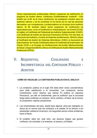 27
Varias organizaciones profesionales ofrecen programas de certificación. El
programa de Auditor Interno Certificado (CertifiedInternal Auditor® - CIA)
emitido por el IIA es la única certificación de aceptación mundial para los
auditores internos y se ha convertido en la norma por la cual las personas
demuestran sus competencias y profesionalismo en el campo de la auditoría
interna. El IIA también ofrece varios programas de certificación de
especializaciones, como el Certificado en Autoevaluación de Control (CCSA,
en inglés), el Certificado de Profesional de Auditoría Gubernamental (CGAP),
y el Certificado de Auditor de Servicios Financieros (CFSA). Por otro lado, la
Asociaciónde Auditoría y Control de Sistemas de Información (ISACA) ofrece
el Certificado de Auditor de Sistemas Informáticos (CISA); la Asociación de
Examinadores de Fraude Certificados ofrece el Certificado de Examinador de
Fraude (CFE), y el Consejo de Certificaciones del Auditor Medioambiental,
de Salud y Seguridad (BEAC) ofrece el Certificado de Auditor Medioambiental
Profesional (CPEA).
V. REQUISITÓS, CUALIDADES E
INCÓMPETENCIA DEL CÓNTADÓR PUBLICÓ -
AUDITÓR
COMO SE VISUALIZA LA CONTADURIA PUBLICA EN EL SIGLO 21
1. La contaduría pública en el siglo XXI debe tener varias características
para darle satisfacción a la comunidad. Los contadores somos
considerados como notarios que damos Fe pública en aspectos
financieros; por ello es fundamental para la profesión que la sociedad
tenga plena confianza en nosotros. De lo contrario, el futuro de la carrera
no proyectaría mejores perspectivas.
2. Las Universidades del país, desde hace algunos años han trabajado en
busca de un camino que nos conduzca a la calidad. Si no ofrecen a los
estudiantes calidad en el servicio, con seguridad vamos a tener problemas
hacia el futuro.
3. El contador debe ser, ante todo, una persona íntegra que genere
confianza a la sociedad, a la empresa, al usuario y al Estado.
 