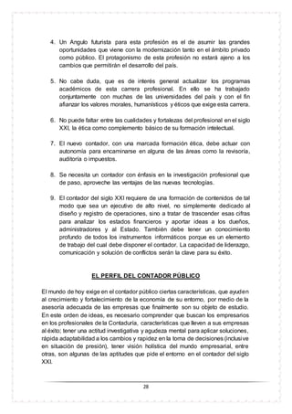 28
4. Un Angulo futurista para esta profesión es el de asumir las grandes
oportunidades que viene con la modernización tanto en el ámbito privado
como público. El protagonismo de esta profesión no estará ajeno a los
cambios que permitirán el desarrollo del país.
5. No cabe duda, que es de interés general actualizar los programas
académicos de esta carrera profesional. En ello se ha trabajado
conjuntamente con muchas de las universidades del país y con el fin
afianzar los valores morales, humanísticos y éticos que exige esta carrera.
6. No puede faltar entre las cualidades y fortalezas del profesional en el siglo
XXI, la ética como complemento básico de su formación intelectual.
7. El nuevo contador, con una marcada formación ética, debe actuar con
autonomía para encaminarse en alguna de las áreas como la revisoría,
auditoría o impuestos.
8. Se necesita un contador con énfasis en la investigación profesional que
de paso, aproveche las ventajas de las nuevas tecnologías.
9. El contador del siglo XXI requiere de una formación de contenidos de tal
modo que sea un ejecutivo de alto nivel, no simplemente dedicado al
diseño y registro de operaciones, sino a tratar de trascender esas cifras
para analizar los estados financieros y aportar ideas a los dueños,
administradores y al Estado. También debe tener un conocimiento
profundo de todos los instrumentos informáticos porque es un elemento
de trabajo del cual debe disponer el contador. La capacidad de liderazgo,
comunicación y solución de conflictos serán la clave para su éxito.
EL PERFIL DEL CONTADOR PÚBLICO
El mundo de hoy exige en el contador público ciertas características, que ayuden
al crecimiento y fortalecimiento de la economía de su entorno, por medio de la
asesoría adecuada de las empresas que finalmente son su objeto de estudio.
En este orden de ideas, es necesario comprender que buscan los empresarios
en los profesionales de la Contaduría, características que lleven a sus empresas
al éxito; tener una actitud investigativa y agudeza mental para aplicar soluciones,
rápida adaptabilidad a los cambios y rapidez en la toma de decisiones (inclusive
en situación de presión), tener visión holística del mundo empresarial, entre
otras, son algunas de las aptitudes que pide el entorno en el contador del siglo
XXI.
 