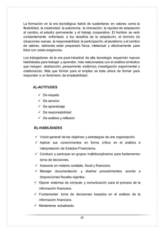 29
La formación en la era tecnológica habrá de sustentarse en valores como la
flexibilidad, la creatividad, la autonomía, la innovación, la rapidez de adaptación
al cambio, el estudio permanente y el trabajo cooperativo. El hombre se verá
constantemente enfrentado a los desafíos de la adaptación, el dominio de
situaciones nuevas, la responsabilidad, la participación, el pluralismo y el cambio
de valores, debiendo estar preparado física, intelectual y afectivamente para
lidiar con estas exigencias.
Los trabajadores de la era post-industrial de alta tecnología requerirán nuevas
habilidades para trabajar y aprender, más relacionadas con el análisis simbólico
que incluyen: abstracción, pensamiento sistémico, investigación experimental y
colaboración. Más que formar para el empleo se trata ahora de formar para
responder a un fenómeno de empleabilidad.
A).-ACTITUDES
 De respeto
 De servicio
 De aprendizaje
 De responsabilidad
 De análisis y reflexión
B).-HABILIDADES
 Visión general de los objetivos y estrategias de una organización.
 Aplicar sus conocimientos en forma crítica en el análisis e
interpretación de Estados Financieros.
 Conducir y participar en grupos multidisciplinarios para fundamentar
toma de decisiones.
 Asesorar en materia contable, fiscal y financiera.
 Manejar documentación y diseñar procedimientos acorde a
disposiciones fiscales vigentes.
 Operar sistemas de cómputo y comunicación para el proceso de la
información financiera.
 Fundamentar toma de decisiones basados en el análisis de la
información financiera.
 Mantenerse actualizado.
 