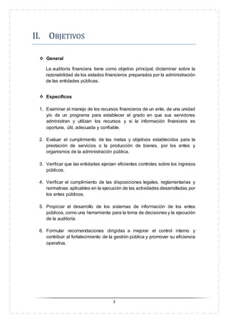 3
II. ÓBJETIVÓS
 General
La auditoría financiera tiene como objetivo principal, dictaminar sobre la
razonabilidad de los estados financieros preparados por la administración
de las entidades públicas.
 Específicos
1. Examinar el manejo de los recursos financieros de un ente, de una unidad
y/o de un programa para establecer el grado en que sus servidores
administran y utilizan los recursos y si la información financiera es
oportuna, útil, adecuada y confiable.
2. Evaluar el cumplimiento de las metas y objetivos establecidos para la
prestación de servicios o la producción de bienes, por los entes y
organismos de la administración pública.
3. Verificar que las entidades ejerzan eficientes controles sobre los ingresos
públicos.
4. Verificar el cumplimiento de las disposiciones legales, reglamentarias y
normativas aplicables en la ejecución de las actividades desarrolladas por
los entes públicos.
5. Propiciar el desarrollo de los sistemas de información de los entes
públicos, como una herramienta para la toma de decisiones y la ejecución
de la auditoría.
6. Formular recomendaciones dirigidas a mejorar el control interno y
contribuir al fortalecimiento de la gestión pública y promover su eficiencia
operativa.
 